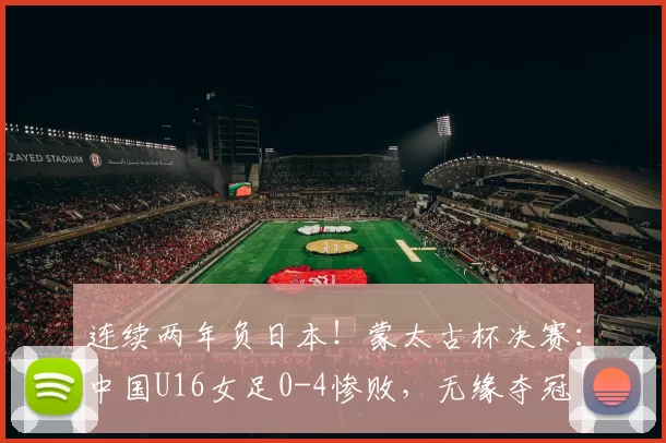 连续两年负日本！蒙太古杯决赛：中国U16女足0-4惨败，无缘夺冠