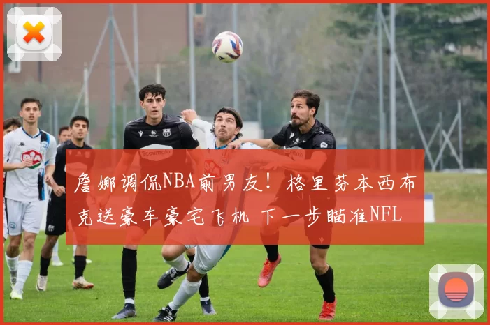 詹娜调侃NBA前男友！格里芬本西布克送豪车豪宅飞机 下一步瞄准NFL