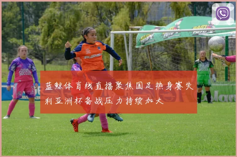 蓝鲸体育线直播聚焦国足热身赛失利亚洲杯备战压力持续加大