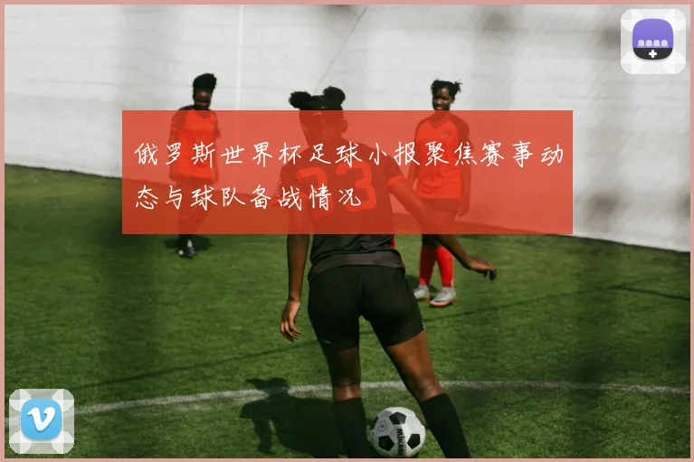 俄罗斯世界杯足球小报聚焦赛事动态与球队备战情况