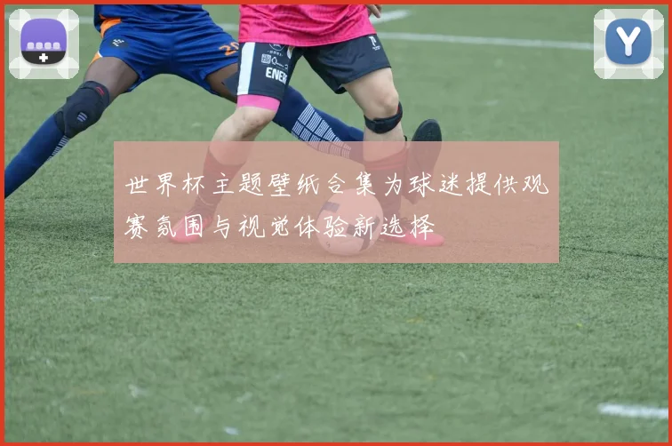 世界杯主题壁纸合集为球迷提供观赛氛围与视觉体验新选择