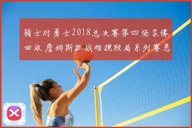 骑士对勇士2018总决赛第四场录像回放 詹姆斯孤战难挽败局系列赛悬念升级