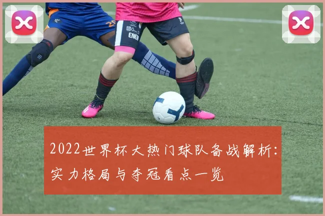 2022世界杯大热门球队备战解析:实力格局与夺冠看点一览