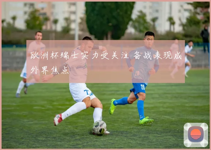 欧洲杯瑞士实力受关注 备战表现成外界焦点
