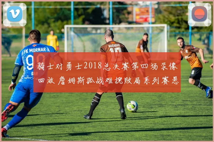 骑士对勇士2018总决赛第四场录像回放 詹姆斯孤战难挽败局系列赛悬念升级