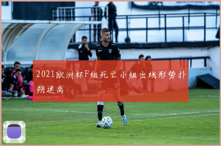 2021欧洲杯F组死亡小组出线形势扑朔迷离