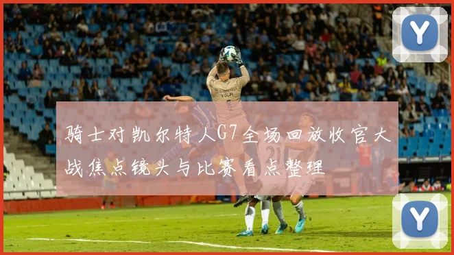 骑士对凯尔特人G7全场回放收官大战焦点镜头与比赛看点整理